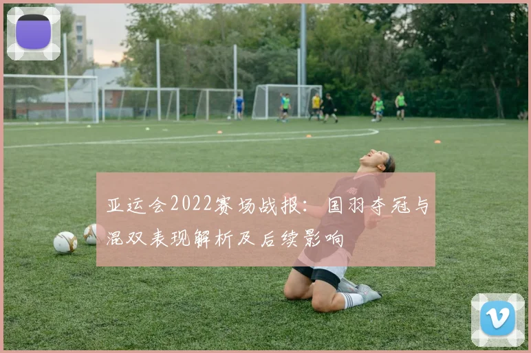 亚运会2022赛场战报：国羽夺冠与混双表现解析及后续影响