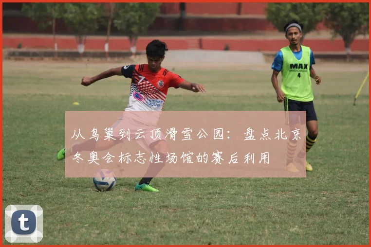 从鸟巢到云顶滑雪公园：盘点北京冬奥会标志性场馆的赛后利用