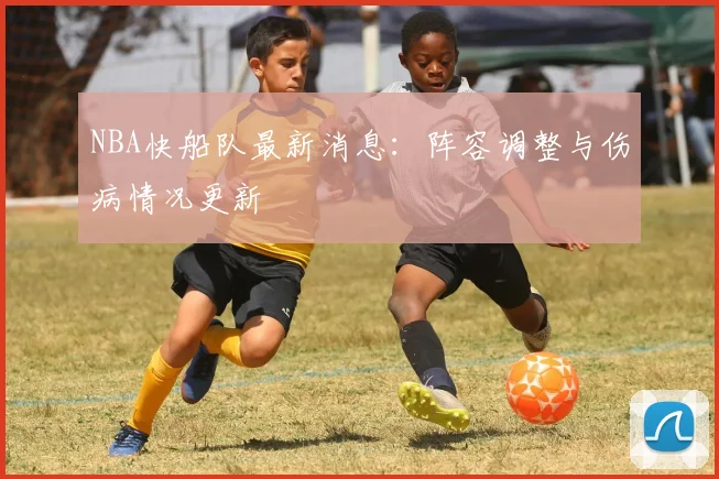 NBA快船队最新消息：阵容调整与伤病情况更新