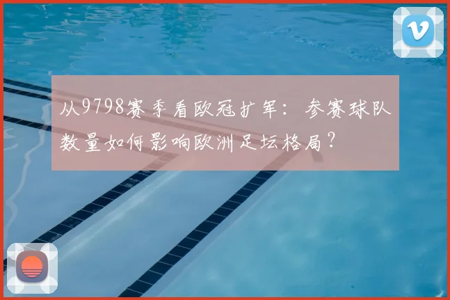 从9798赛季看欧冠扩军：参赛球队数量如何影响欧洲足坛格局？