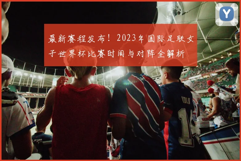 最新赛程发布！2023年国际足联女子世界杯比赛时间与对阵全解析