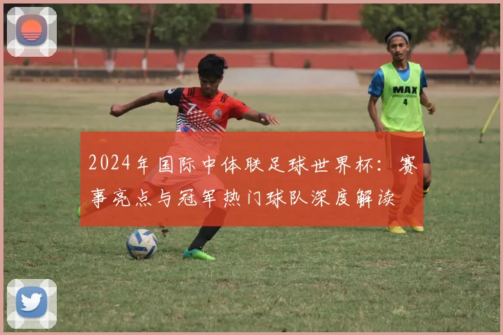 2024年国际中体联足球世界杯：赛事亮点与冠军热门球队深度解读