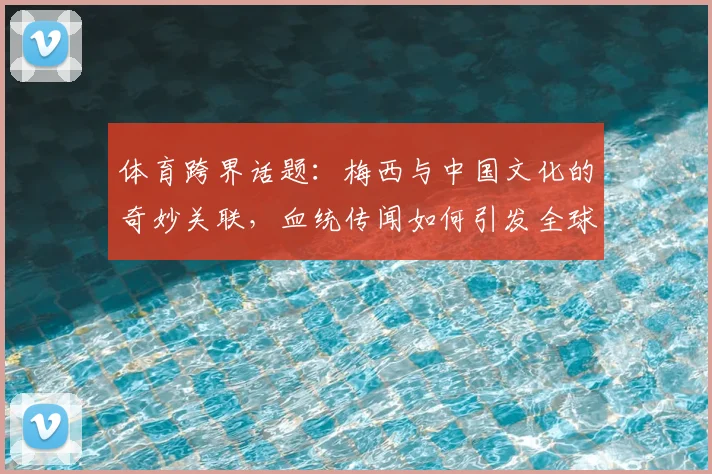 体育跨界话题：梅西与中国文化的奇妙关联，血统传闻如何引发全球关注