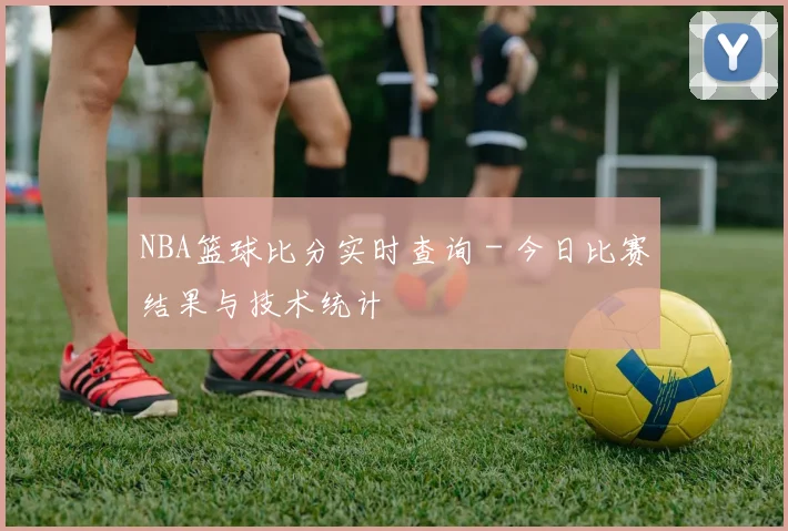 NBA篮球比分实时查询 - 今日比赛结果与技术统计