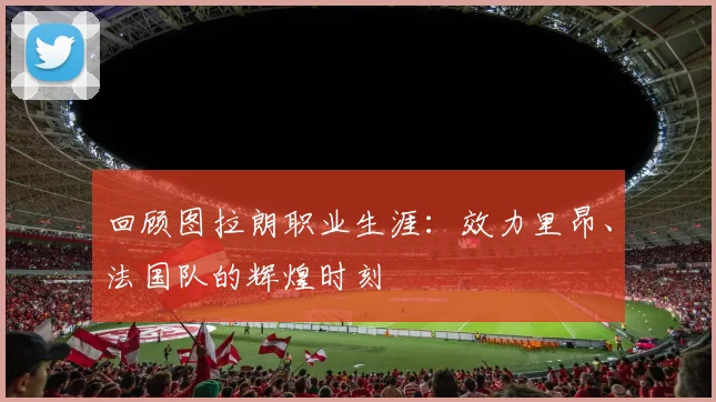回顾图拉朗职业生涯：效力里昂、法国队的辉煌时刻