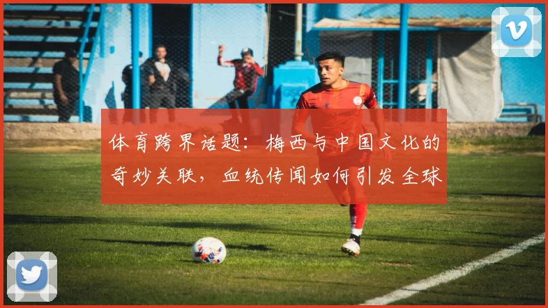 体育跨界话题：梅西与中国文化的奇妙关联，血统传闻如何引发全球关注