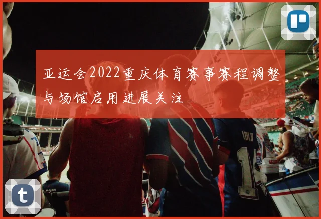 亚运会2022重庆体育赛事赛程调整与场馆启用进展关注