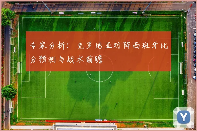 专家分析:克罗地亚对阵西班牙比分预测与战术前瞻