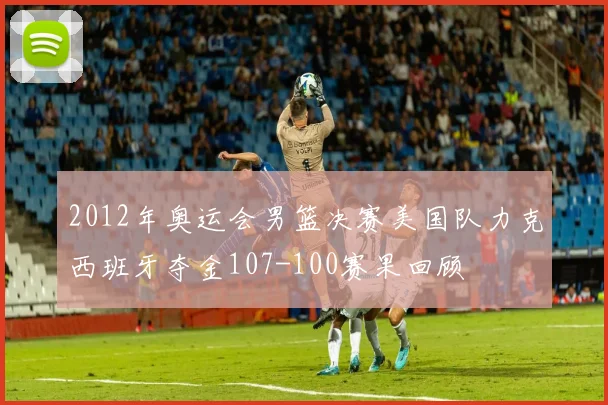 2012年奥运会男篮决赛美国队力克西班牙夺金107-100赛果回顾