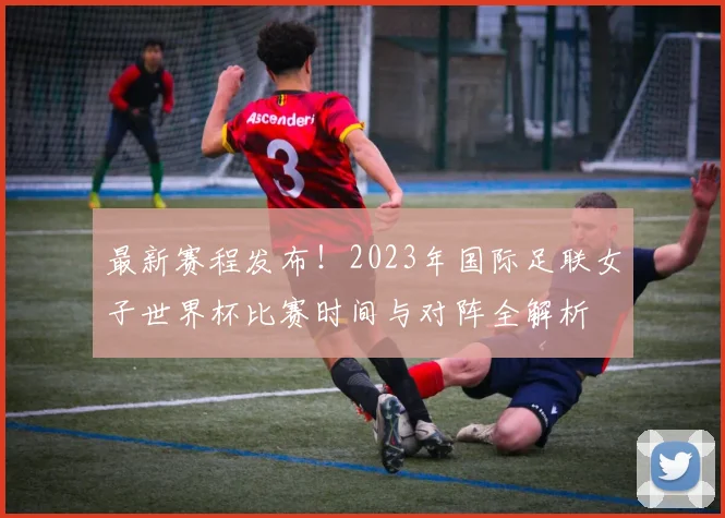 最新赛程发布！2023年国际足联女子世界杯比赛时间与对阵全解析